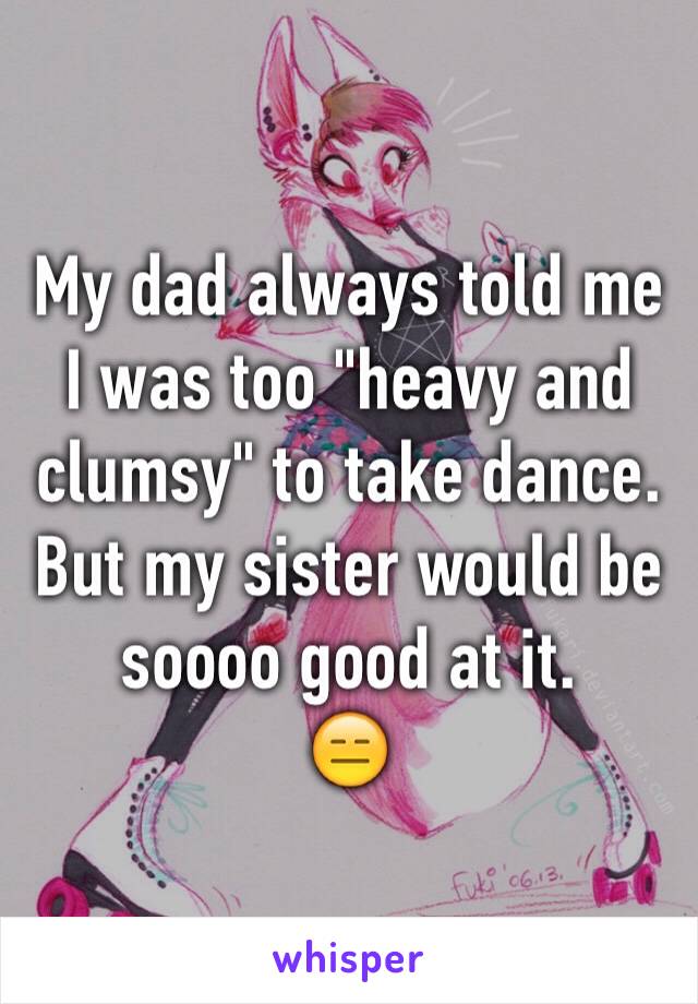 My dad always told me I was too "heavy and clumsy" to take dance. But my sister would be soooo good at it.
😑