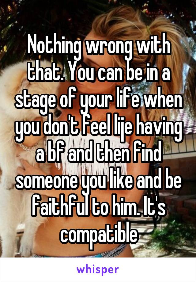 Nothing wrong with that. You can be in a stage of your life when you don't feel lije having a bf and then find someone you like and be faithful to him. It's compatible