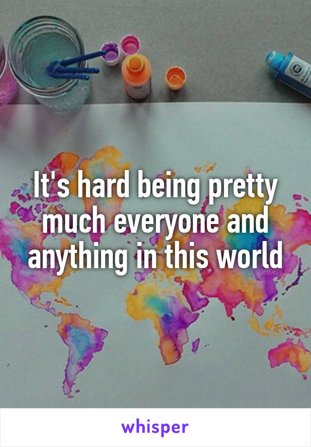 It's hard being pretty much everyone and anything in this world