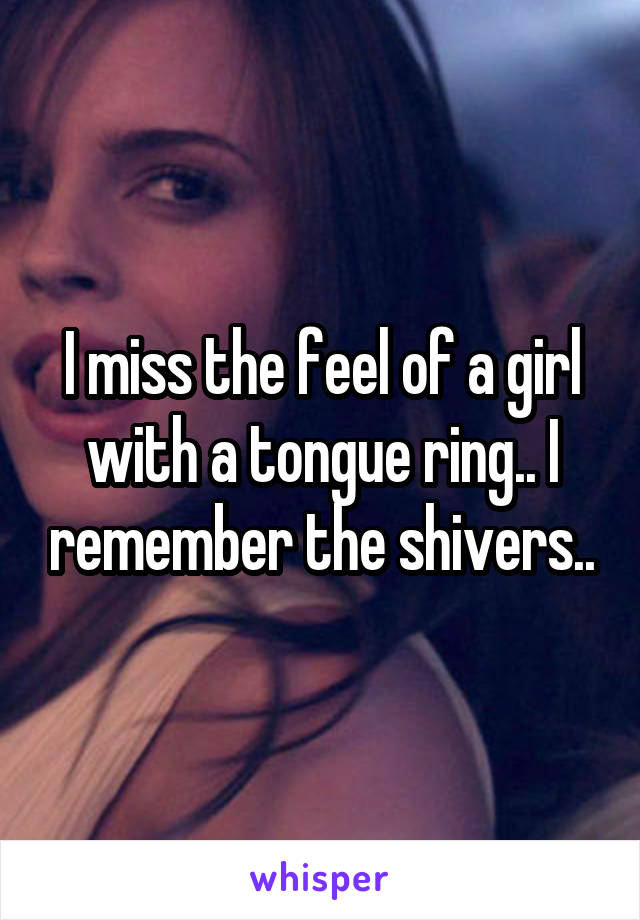 I miss the feel of a girl with a tongue ring.. I remember the shivers..