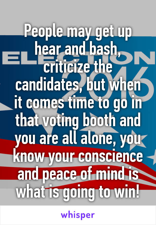 People may get up hear and bash, criticize the candidates, but when it comes time to go in that voting booth and you are all alone, you know your conscience and peace of mind is what is going to win!