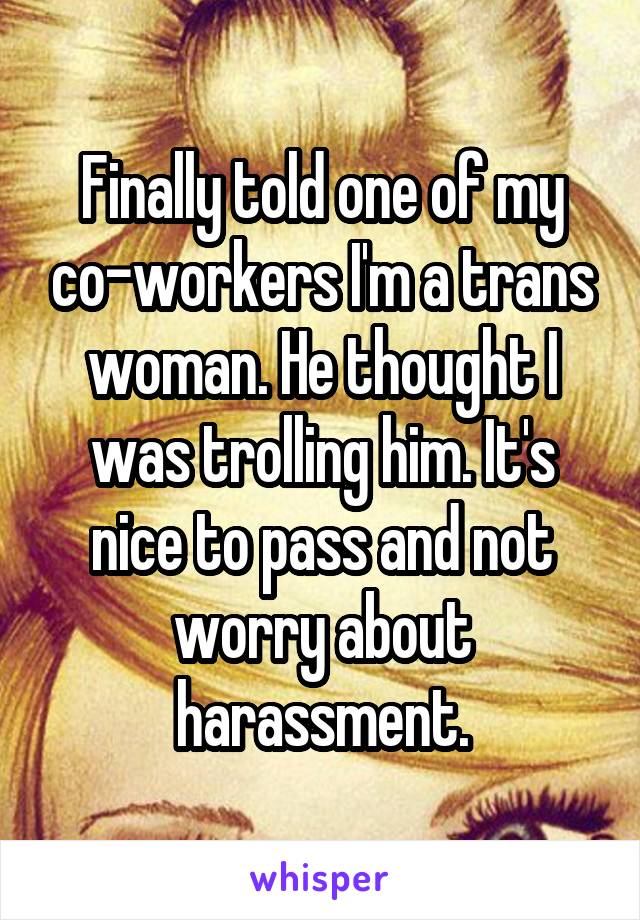 Finally told one of my co-workers I'm a trans woman. He thought I was trolling him. It's nice to pass and not worry about harassment.