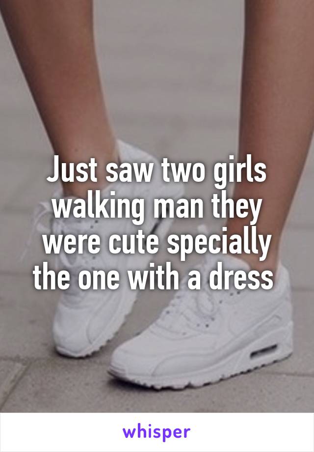 Just saw two girls walking man they were cute specially the one with a dress 