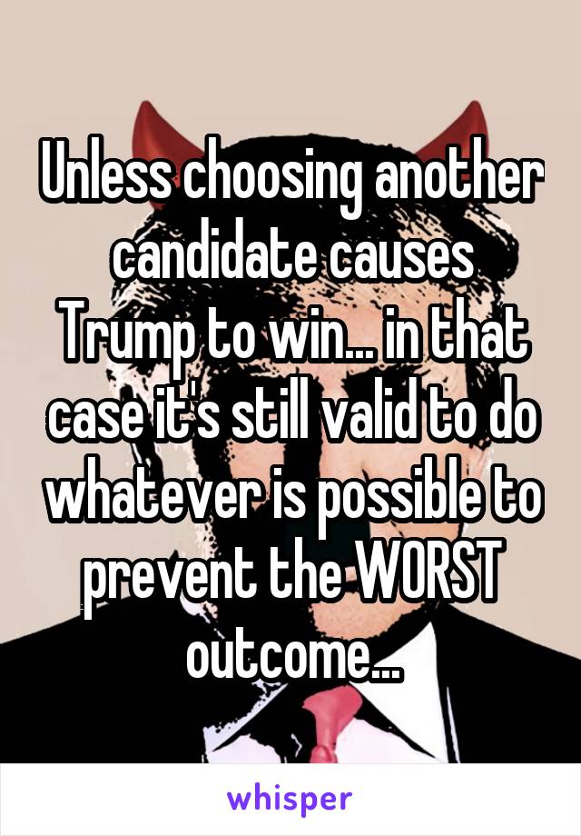 Unless choosing another candidate causes Trump to win... in that case it's still valid to do whatever is possible to prevent the WORST outcome...