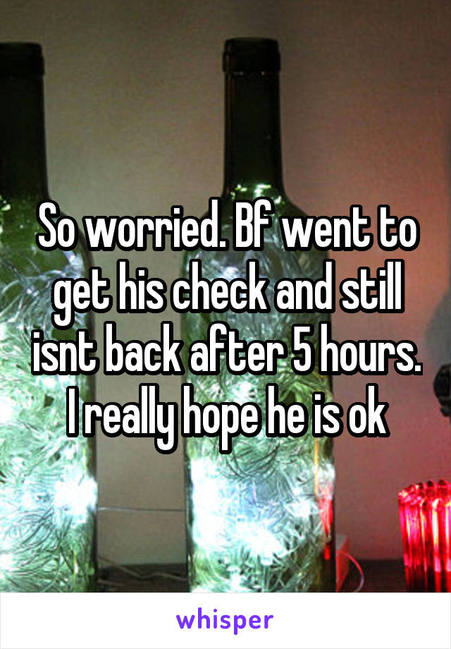 So worried. Bf went to get his check and still isnt back after 5 hours. I really hope he is ok