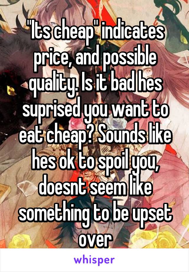 "Its cheap" indicates price, and possible quality. Is it bad hes suprised you want to eat cheap? Sounds like hes ok to spoil you, doesnt seem like something to be upset over