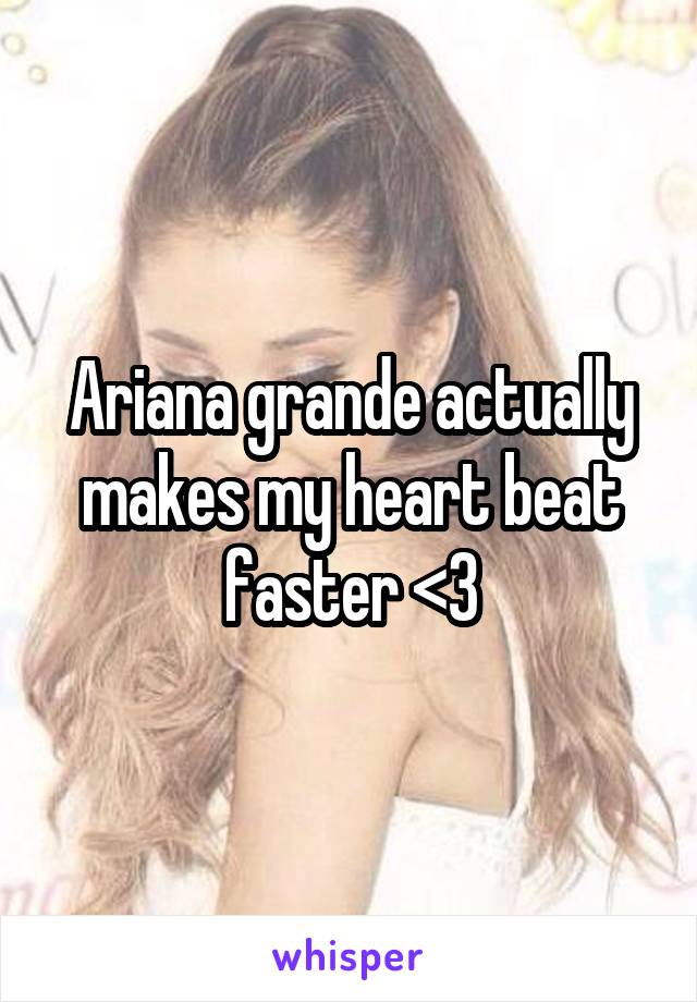 Ariana grande actually makes my heart beat faster <3