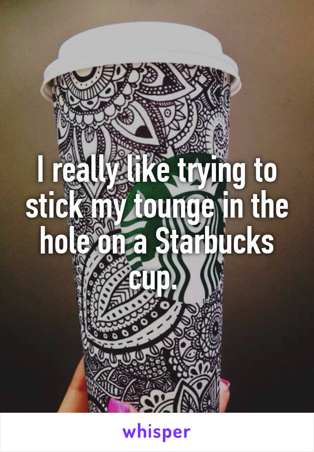 I really like trying to stick my tounge in the hole on a Starbucks cup. 