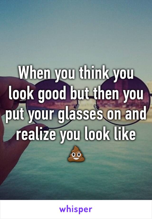 When you think you look good but then you put your glasses on and realize you look like 💩