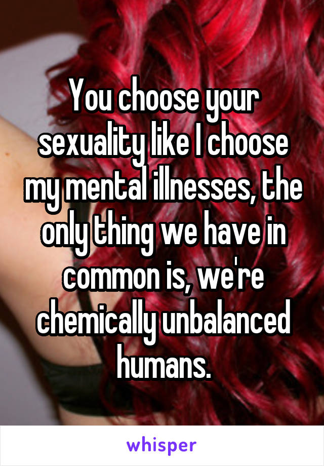 You choose your sexuality like I choose my mental illnesses, the only thing we have in common is, we're chemically unbalanced humans.