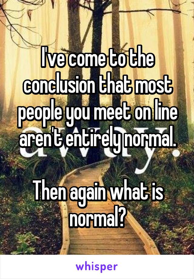 I've come to the conclusion that most people you meet on line aren't entirely normal.

Then again what is normal?