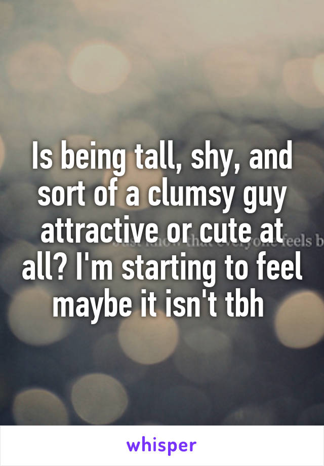 Is being tall, shy, and sort of a clumsy guy attractive or cute at all? I'm starting to feel maybe it isn't tbh 