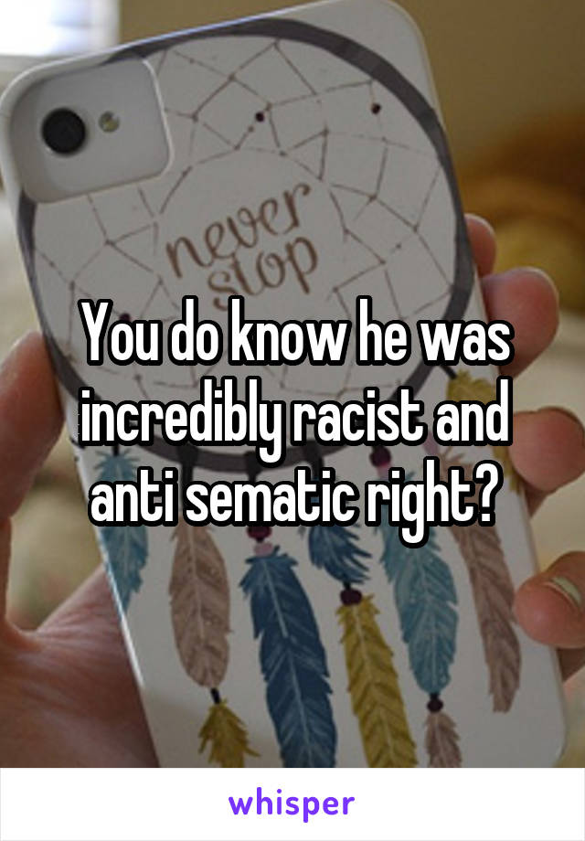 You do know he was incredibly racist and anti sematic right?