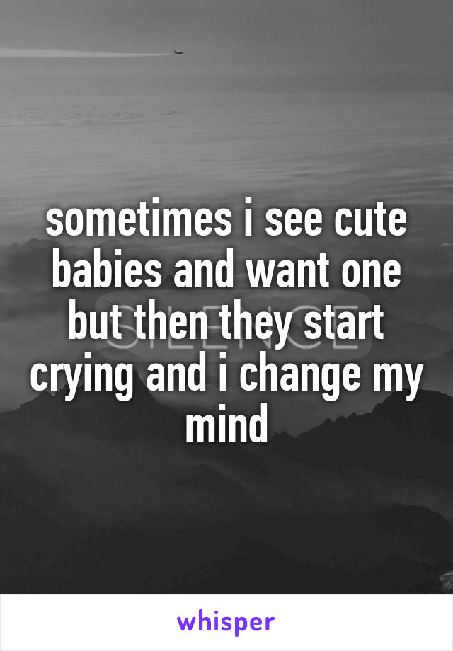 sometimes i see cute babies and want one but then they start crying and i change my mind