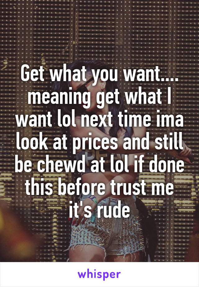 Get what you want.... meaning get what I want lol next time ima look at prices and still be chewd at lol if done this before trust me it's rude