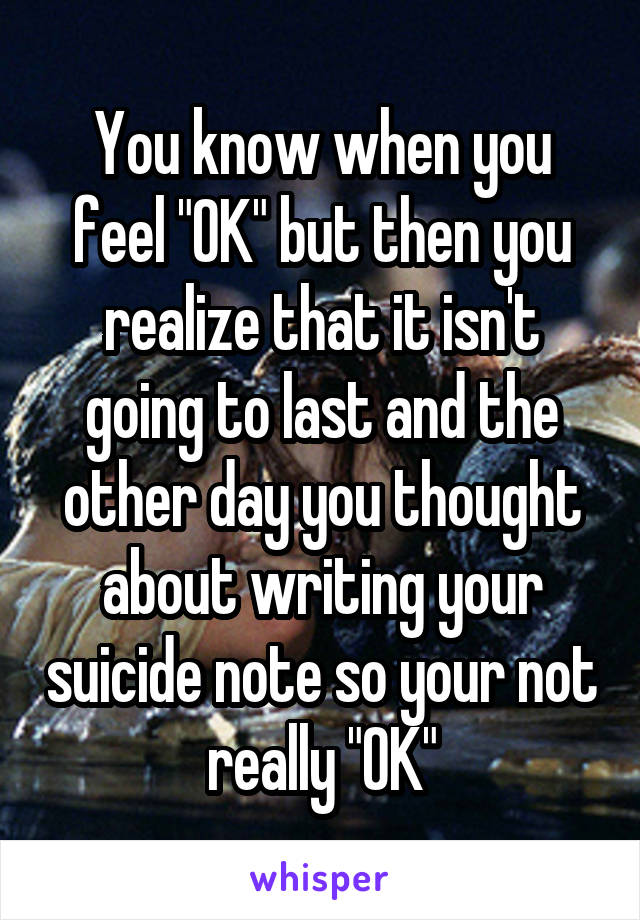 You know when you feel "OK" but then you realize that it isn't going to last and the other day you thought about writing your suicide note so your not really "OK"