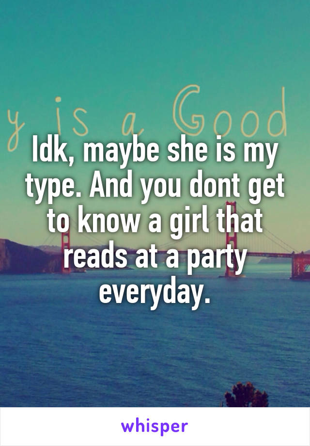 Idk, maybe she is my type. And you dont get to know a girl that reads at a party everyday.