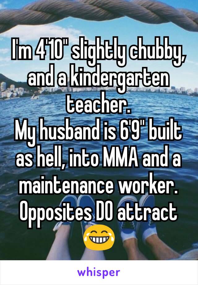 I'm 4'10" slightly chubby, and a kindergarten teacher.
My husband is 6'9" built as hell, into MMA and a maintenance worker.
Opposites DO attract 😂