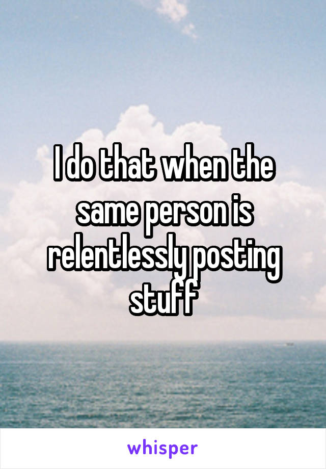 I do that when the same person is relentlessly posting stuff