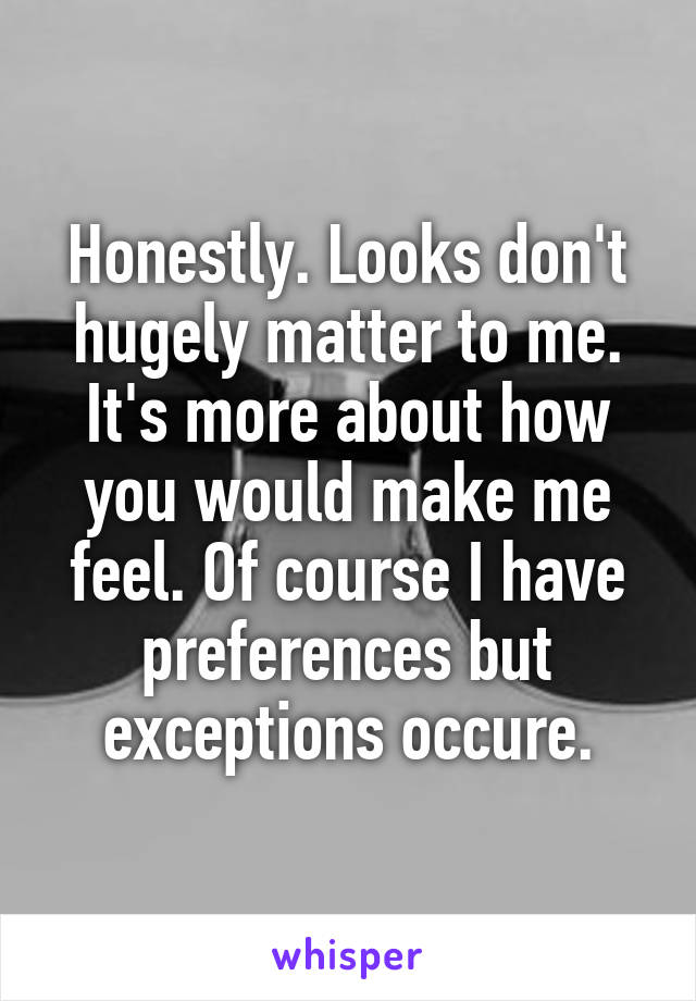 Honestly. Looks don't hugely matter to me. It's more about how you would make me feel. Of course I have preferences but exceptions occure.