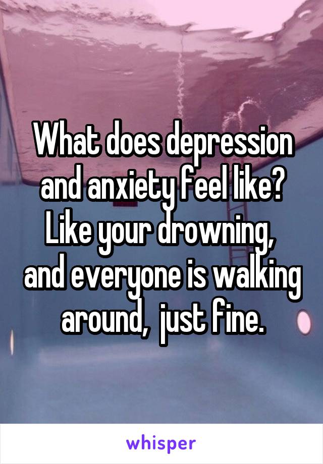 What does depression and anxiety feel like?
Like your drowning,  and everyone is walking around,  just fine.