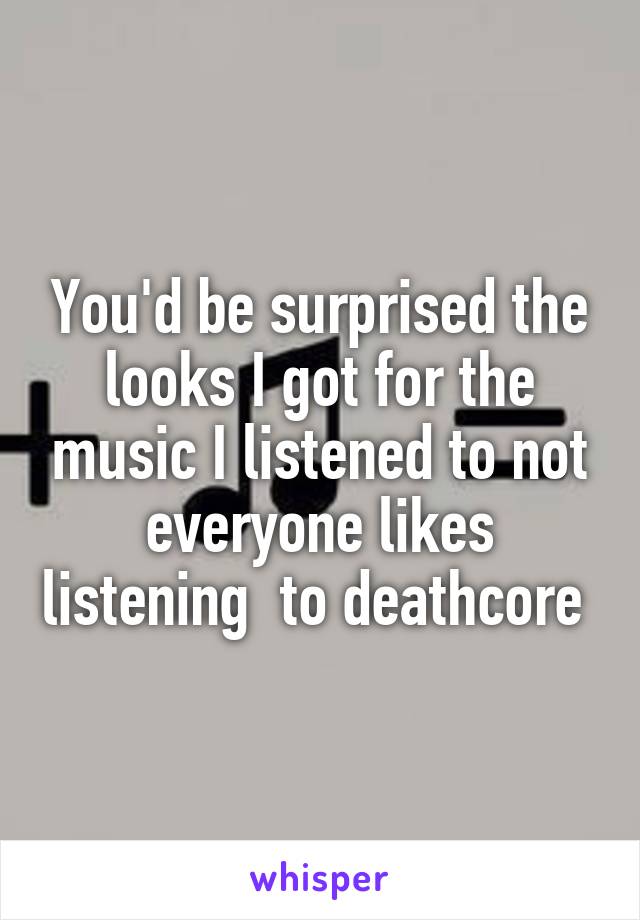 You'd be surprised the looks I got for the music I listened to not everyone likes listening  to deathcore 