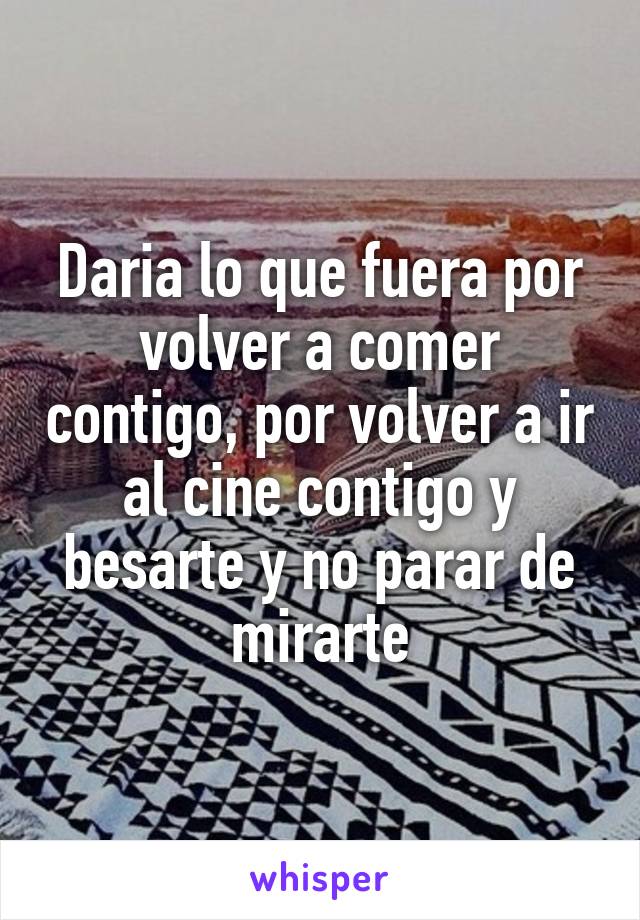 Daria lo que fuera por volver a comer contigo, por volver a ir al cine contigo y besarte y no parar de mirarte