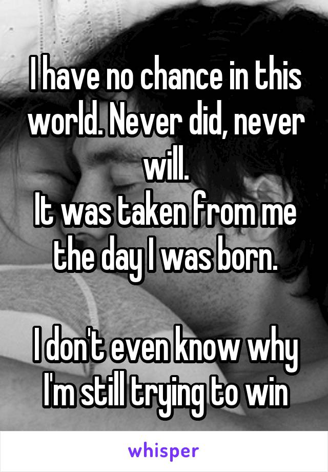 I have no chance in this world. Never did, never will.
It was taken from me the day I was born.

I don't even know why I'm still trying to win