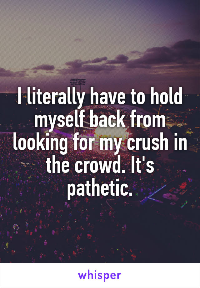 I literally have to hold myself back from looking for my crush in the crowd. It's pathetic.