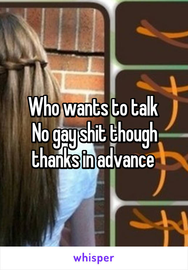 Who wants to talk 
No gay shit though thanks in advance 