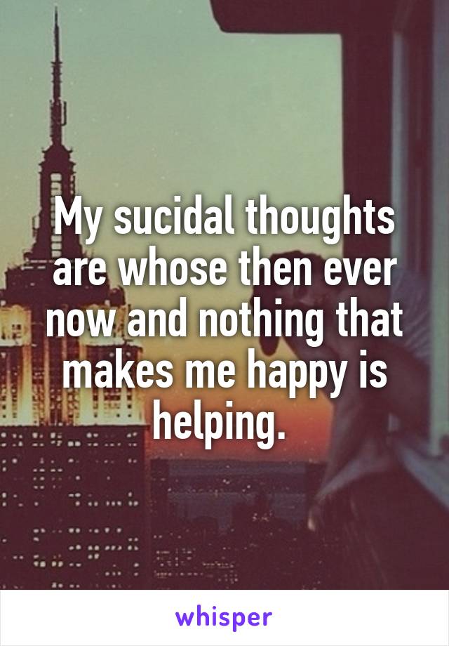 My sucidal thoughts are whose then ever now and nothing that makes me happy is helping. 