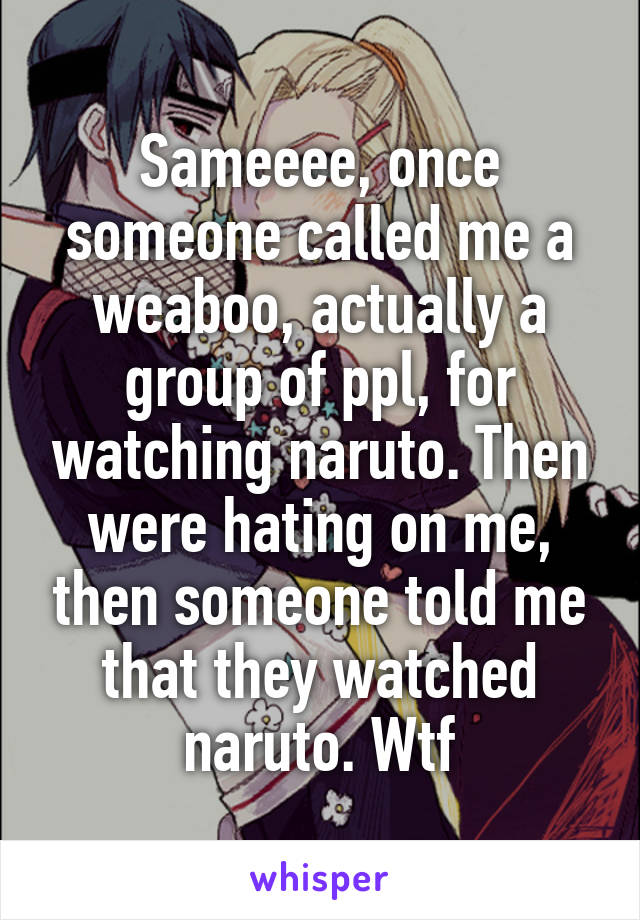 Sameeee, once someone called me a weaboo, actually a group of ppl, for watching naruto. Then were hating on me, then someone told me that they watched naruto. Wtf