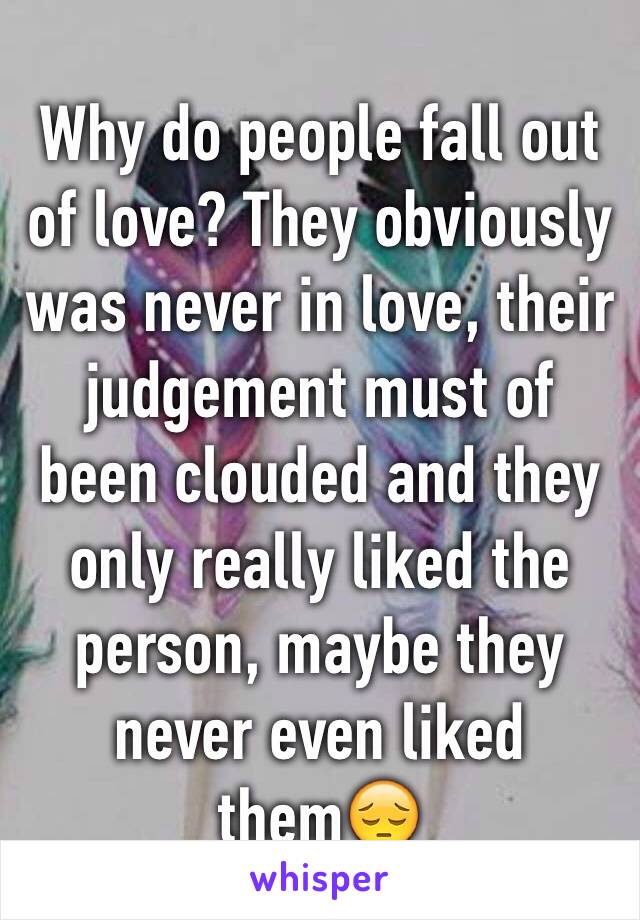 Why do people fall out of love? They obviously was never in love, their judgement must of been clouded and they only really liked the person, maybe they never even liked them😔