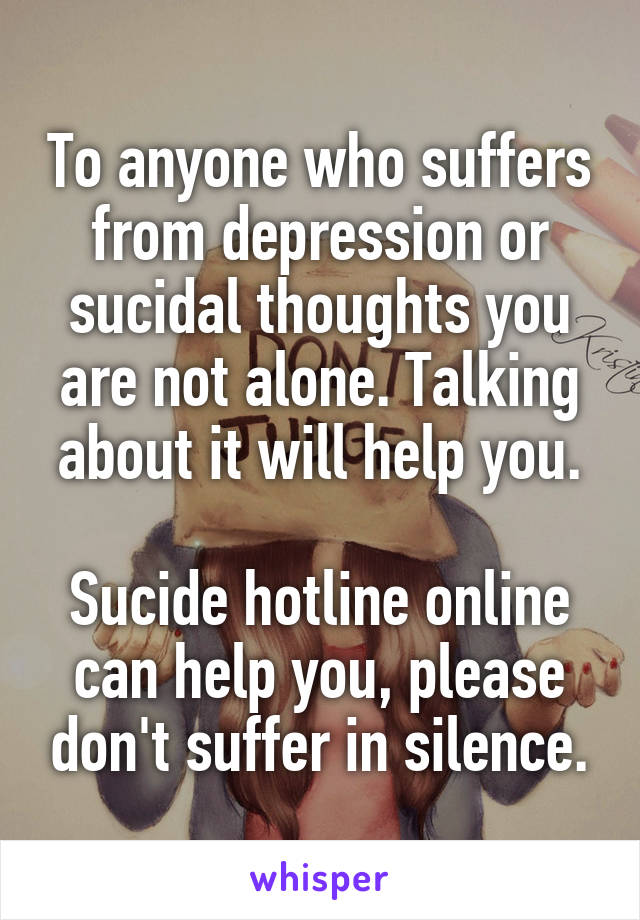 To anyone who suffers from depression or sucidal thoughts you are not alone. Talking about it will help you.

Sucide hotline online can help you, please don't suffer in silence.