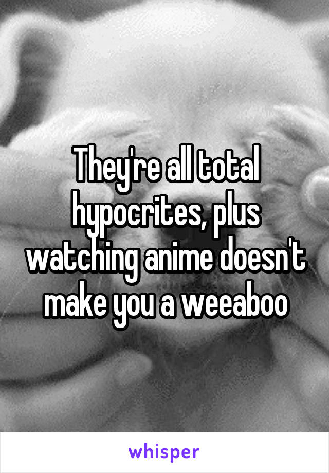 They're all total hypocrites, plus watching anime doesn't make you a weeaboo