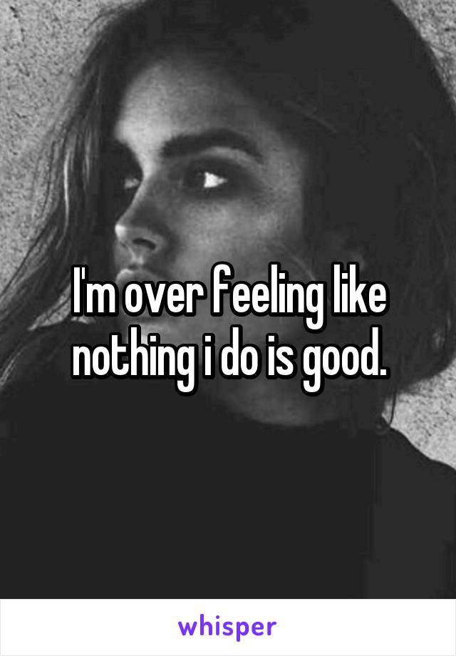 I'm over feeling like nothing i do is good.