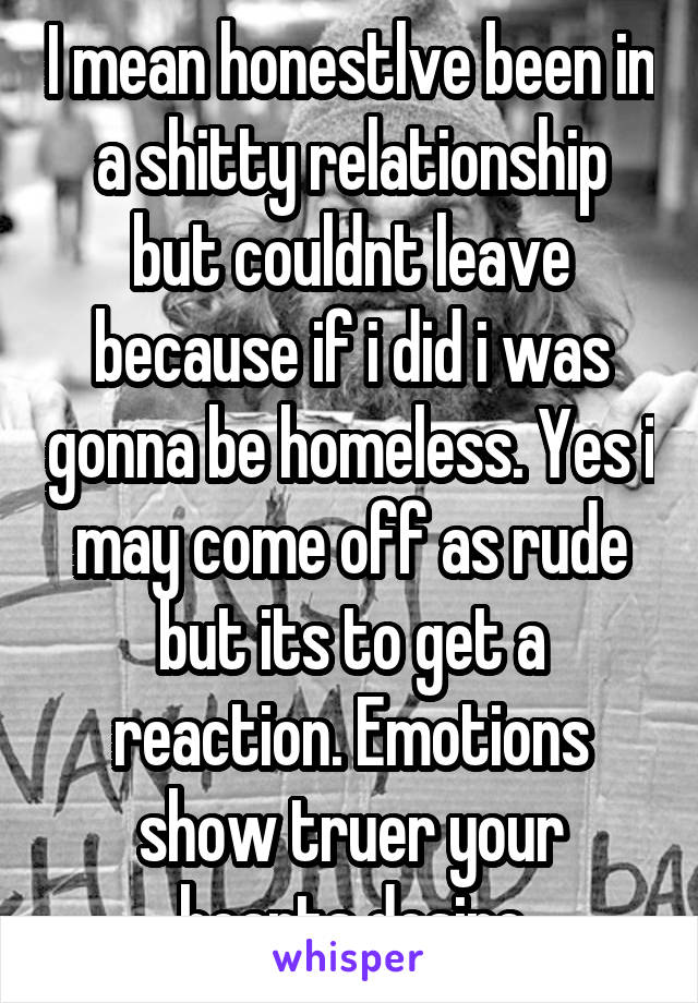 I mean honestlve been in a shitty relationship but couldnt leave because if i did i was gonna be homeless. Yes i may come off as rude but its to get a reaction. Emotions show truer your hearts desire