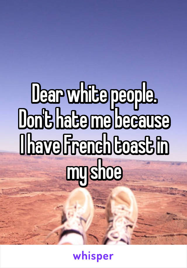 Dear white people.
Don't hate me because I have French toast in my shoe