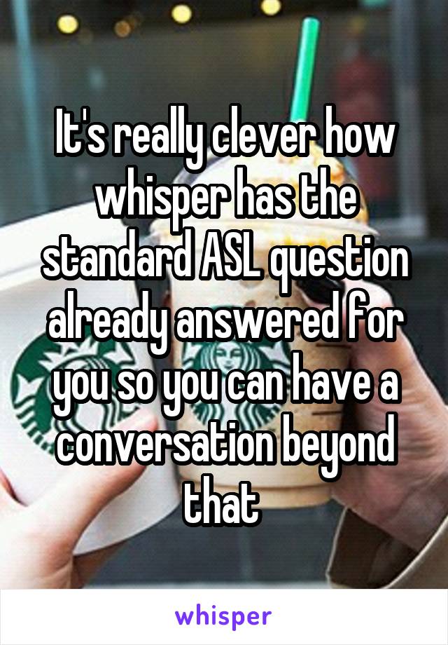 It's really clever how whisper has the standard ASL question already answered for you so you can have a conversation beyond that 