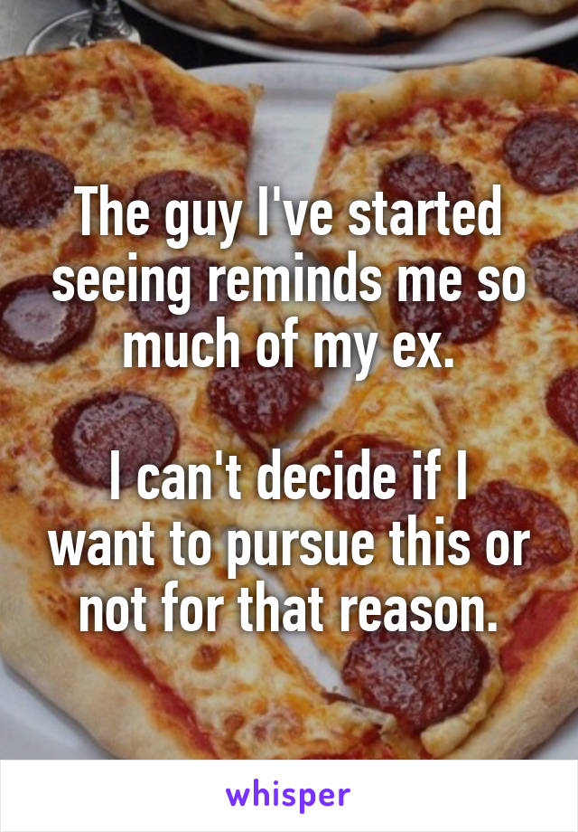 The guy I've started seeing reminds me so much of my ex.

I can't decide if I want to pursue this or not for that reason.