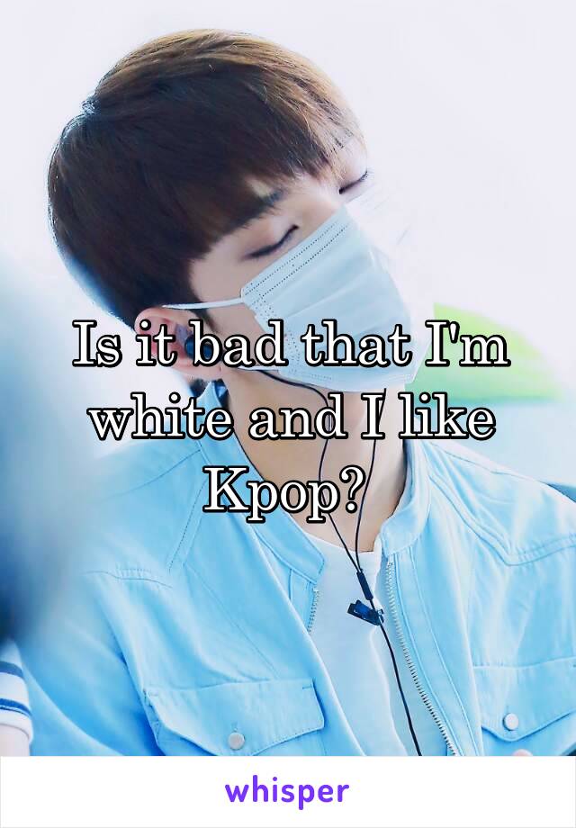 Is it bad that I'm white and I like Kpop? 