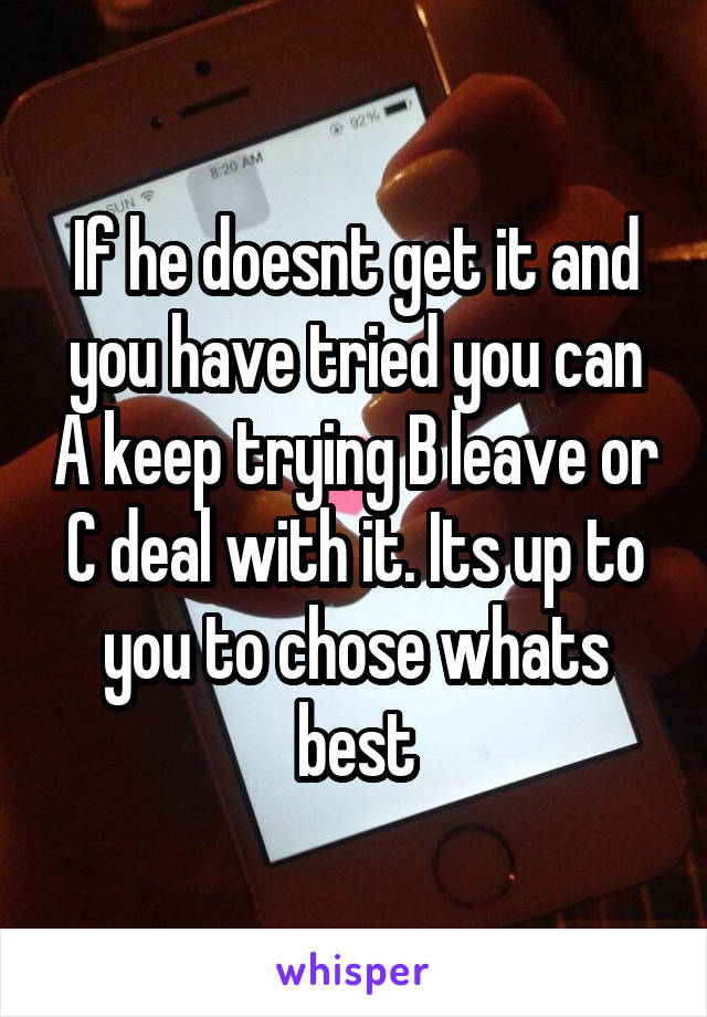 If he doesnt get it and you have tried you can A keep trying B leave or C deal with it. Its up to you to chose whats best