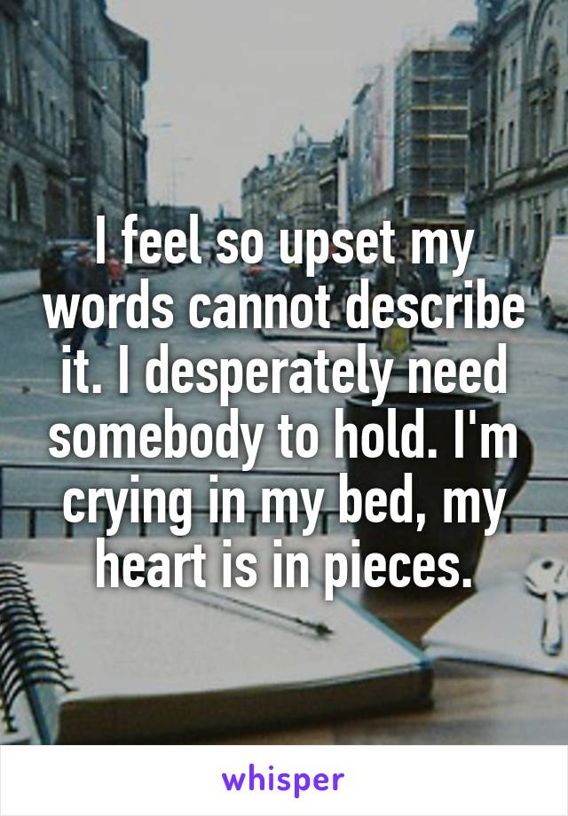 I feel so upset my words cannot describe it. I desperately need somebody to hold. I'm crying in my bed, my heart is in pieces.