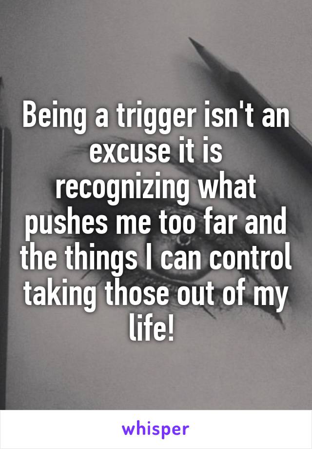 Being a trigger isn't an excuse it is recognizing what pushes me too far and the things I can control taking those out of my life! 