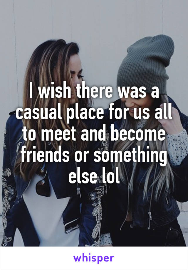 I wish there was a casual place for us all to meet and become friends or something else lol