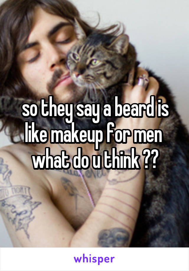 so they say a beard is like makeup for men 
what do u think ??