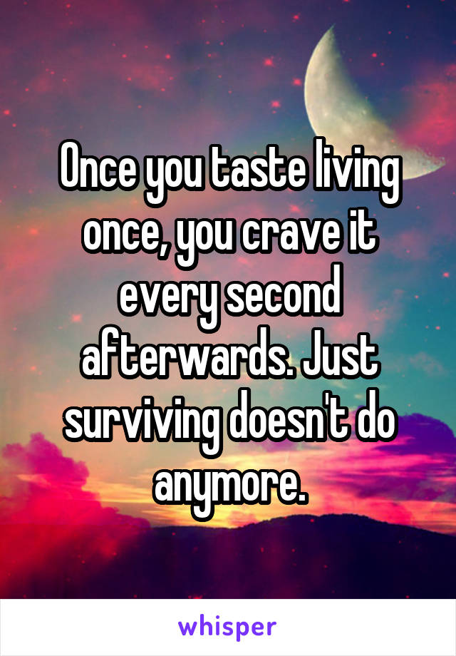 Once you taste living once, you crave it every second afterwards. Just surviving doesn't do anymore.