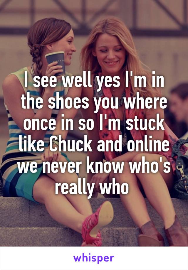 I see well yes I'm in the shoes you where once in so I'm stuck like Chuck and online we never know who's really who 