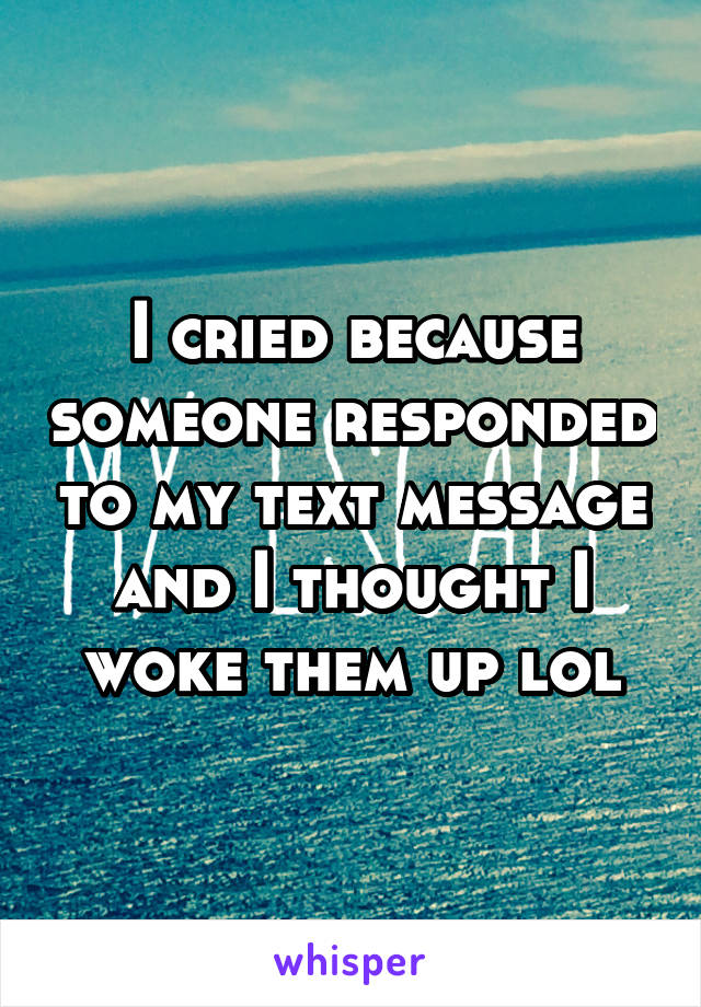 I cried because someone responded to my text message and I thought I woke them up lol
