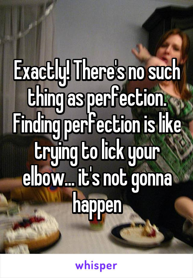 Exactly! There's no such thing as perfection. Finding perfection is like trying to lick your elbow... it's not gonna happen